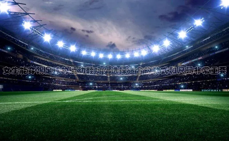 球盟会官网网页版观星盘女生能穿踢足球的运动鞋吗？选择适合的款式和尺码非常重要