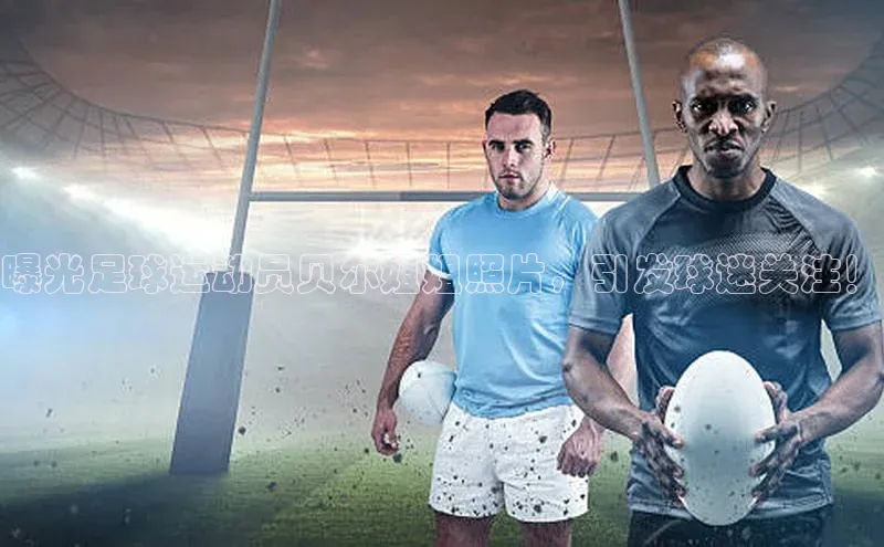 球盟会官方网页登录福石控股曝光足球运动员贝尔姐姐照片，引发球迷关注！