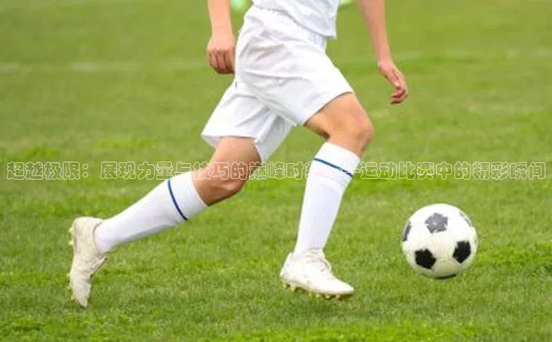 球盟会(中国)百度游戏超越极限：展现力量与技巧的巅峰时刻——运动比赛中的精彩瞬间