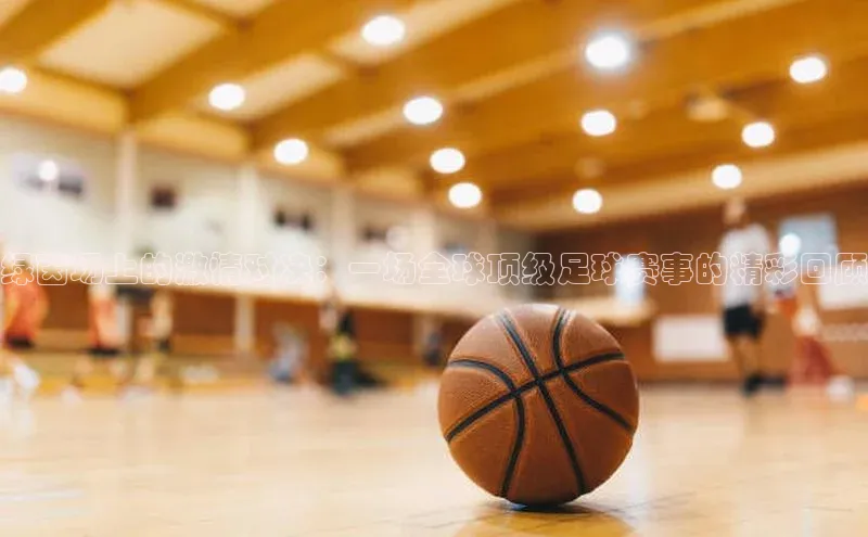 绿茵场上的激情对决：一场全球顶级足球赛事的精彩回顾