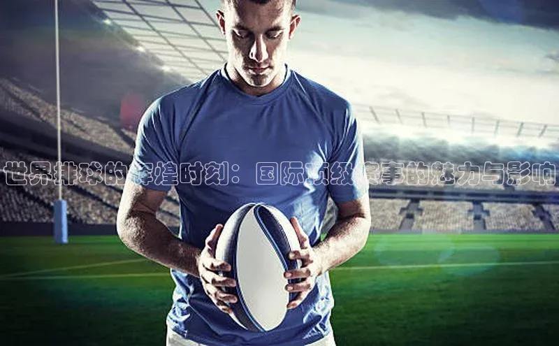 世界排球的辉煌时刻：国际顶级赛事的魅力与影响