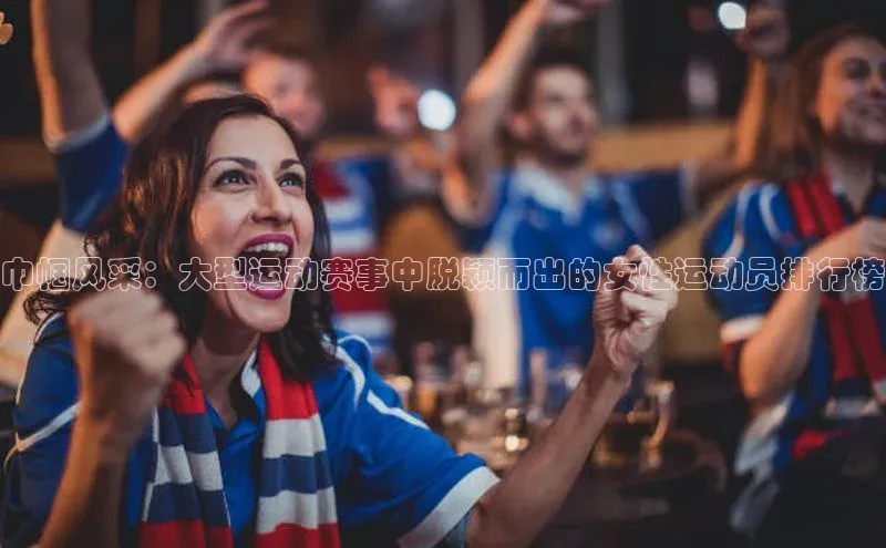 巾帼风采：大型运动赛事中脱颖而出的女性运动员排行榜