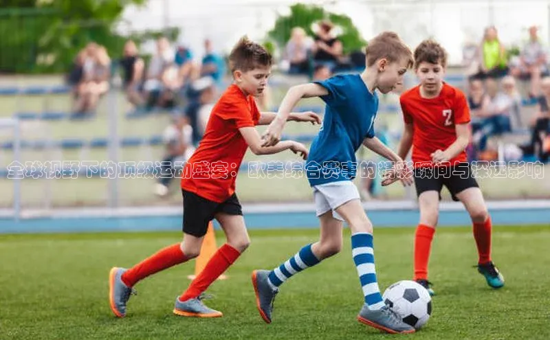 全球视野下的顶级运动盛宴：欧美综合赛事的精彩瞬间与深远影响