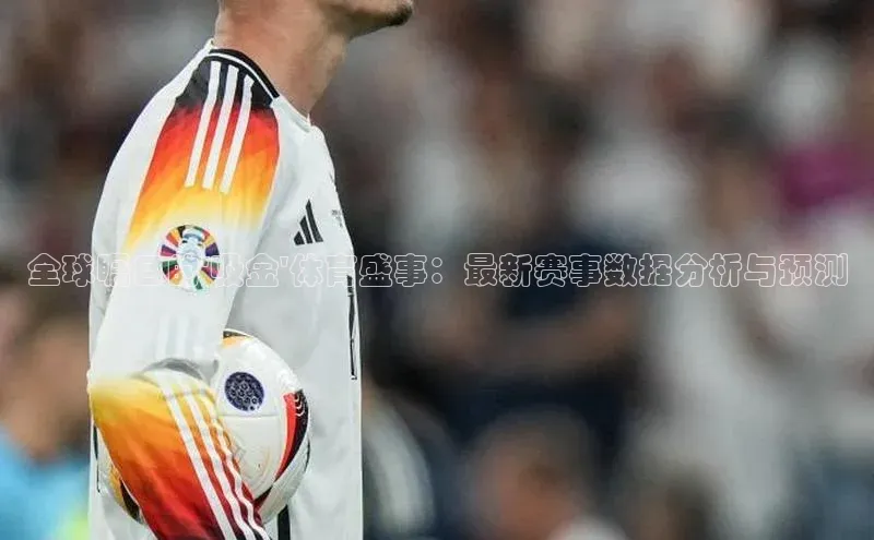 全球瞩目的\'吸金\'体育盛事：最新赛事数据分析与预测